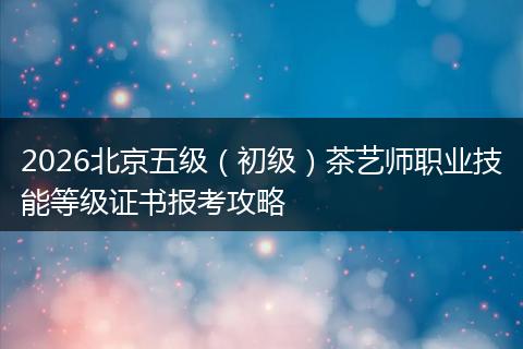 2026北京五级（初级）茶艺师职业技能等级证书报考攻略