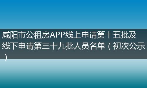 咸阳市公租房APP线上申请第十五批及线下申请第三十九批人员名单（初次公示）