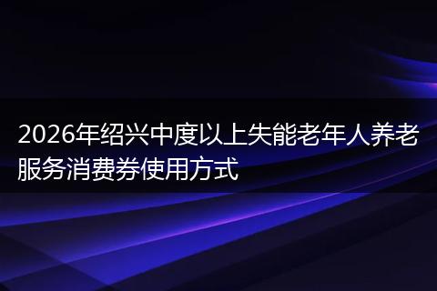 2026年绍兴中度以上失能老年人养老服务消费券使用方式