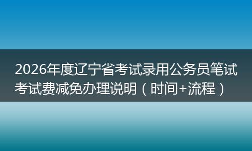 2026年度辽宁省考试录用公务员笔试考试费减免办理说明（时间+流程）