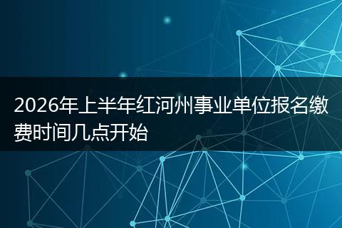 2026年上半年红河州事业单位报名缴费时间几点开始