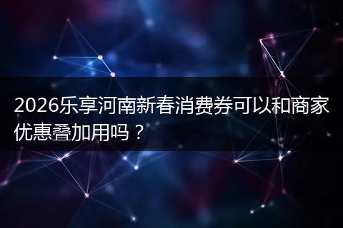 2026乐享河南新春消费券可以和商家优惠叠加用吗？