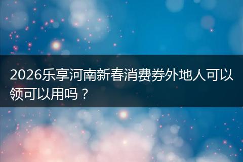 2026乐享河南新春消费券外地人可以领可以用吗？
