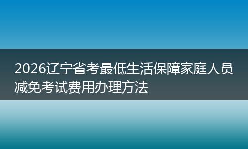 2026辽宁省考最低生活保障家庭人员减免考试费用办理方法