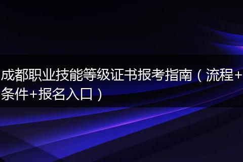 成都职业技能等级证书报考指南（流程+条件+报名入口）