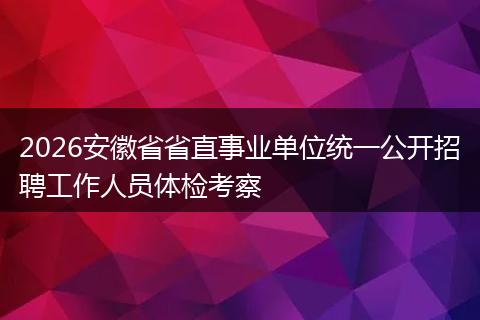 2026安徽省省直事业单位统一公开招聘工作人员体检考察