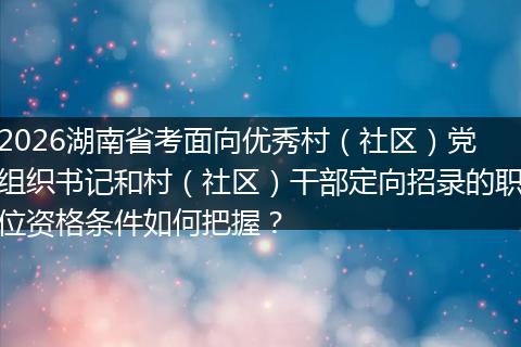2026湖南省考面向优秀村（社区）党组织书记和村（社区）干部定向招录的职位资格条件如何把握？