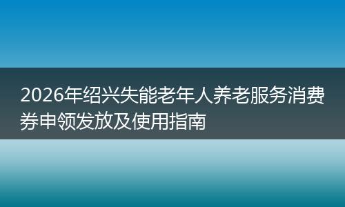 2026年绍兴失能老年人养老服务消费券申领发放及使用指南