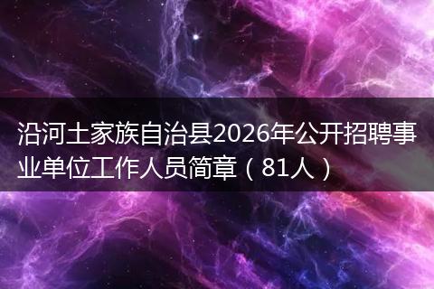 沿河土家族自治县2026年公开招聘事业单位工作人员简章（81人）