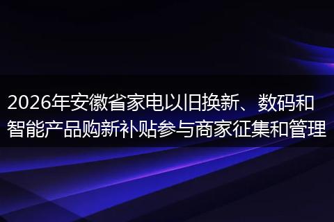 2026年安徽省家电以旧换新、数码和智能产品购新补贴参与商家征集和管理