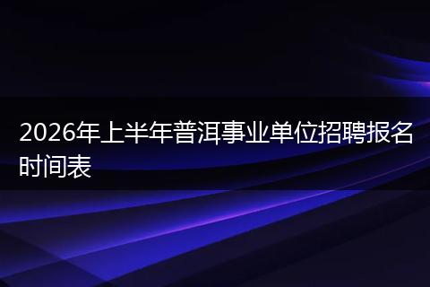 2026年上半年普洱事业单位招聘报名时间表