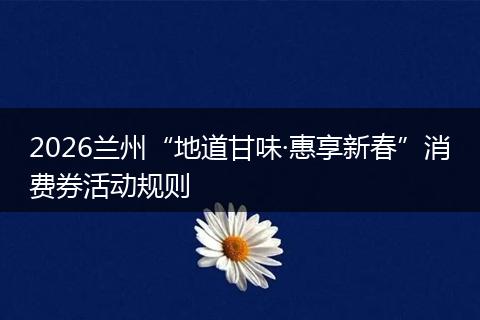 2026兰州“地道甘味·惠享新春”消费券活动规则