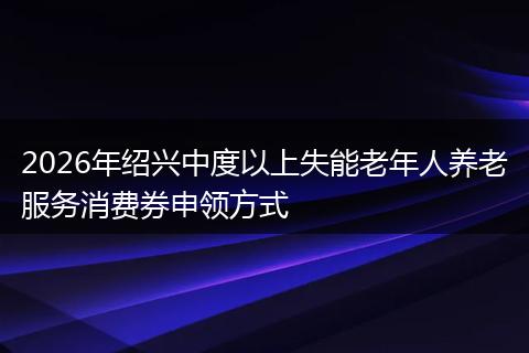 2026年绍兴中度以上失能老年人养老服务消费券申领方式