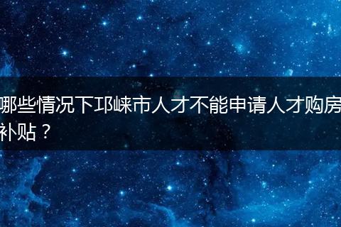 哪些情况下邛崃市人才不能申请人才购房补贴？