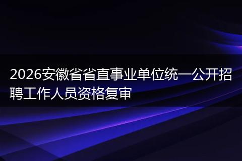 2026安徽省省直事业单位统一公开招聘工作人员资格复审