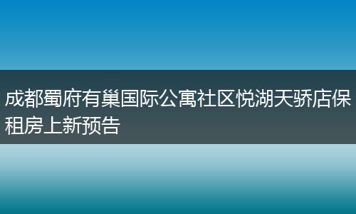 成都蜀府有巢国际公寓社区悦湖天骄店保租房上新预告