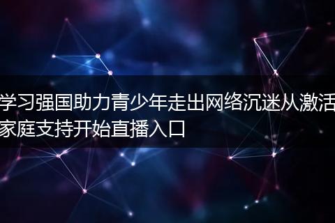 学习强国助力青少年走出网络沉迷从激活家庭支持开始直播入口