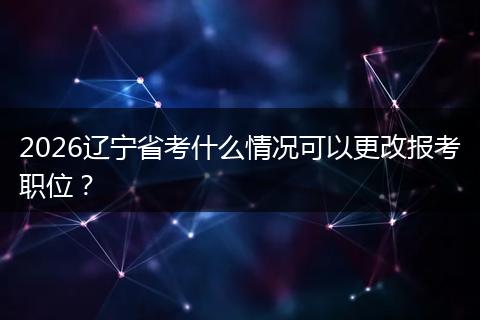 2026辽宁省考什么情况可以更改报考职位？