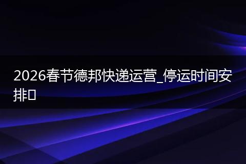 2026春节德邦快递运营_停运时间安排​