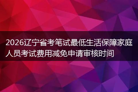 2026辽宁省考笔试最低生活保障家庭人员考试费用减免申请审核时间