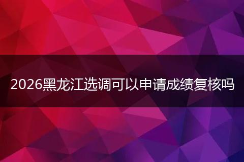 2026黑龙江选调可以申请成绩复核吗