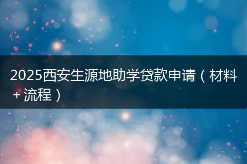 2025西安生源地助学贷款申请（材料＋流程）