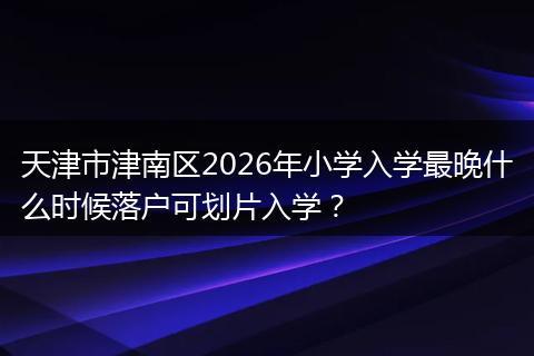 天津市津南区2026年小学入学最晚什么时候落户可划片入学？