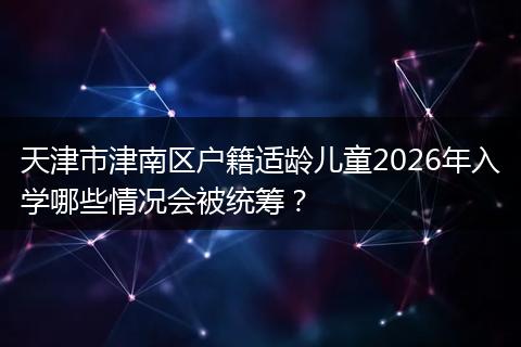 天津市津南区户籍适龄儿童2026年入学哪些情况会被统筹？