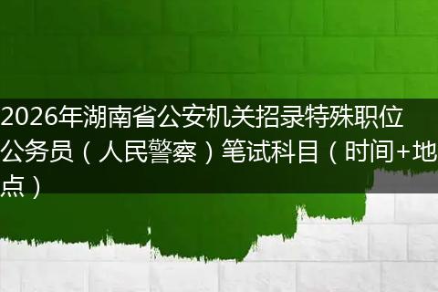2026年湖南省公安机关招录特殊职位公务员（人民警察）笔试科目（时间+地点）