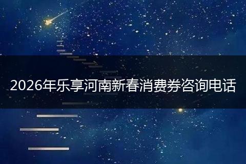 2026年乐享河南新春消费券咨询电话