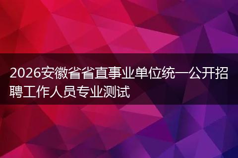2026安徽省省直事业单位统一公开招聘工作人员专业测试