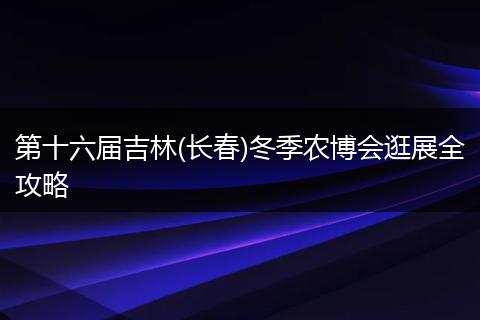 第十六届吉林(长春)冬季农博会逛展全攻略