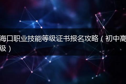 海口职业技能等级证书报名攻略（初中高级）