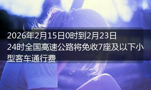 2026年2月15日0时到2月23日24时全国高速公路将免收7座及以下小型客车通行费