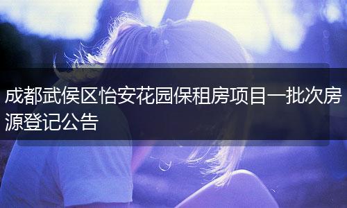 成都武侯区怡安花园保租房项目一批次房源登记公告