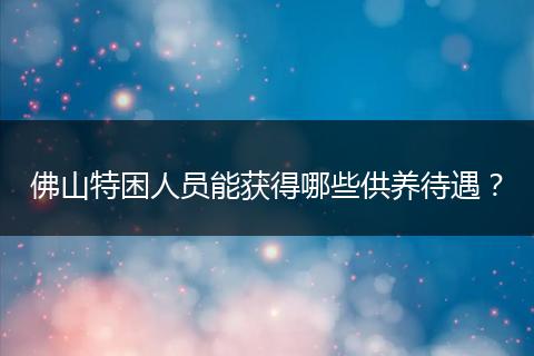 佛山特困人员能获得哪些供养待遇？