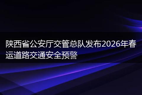 陕西省公安厅交管总队发布2026年春运道路交通安全预警