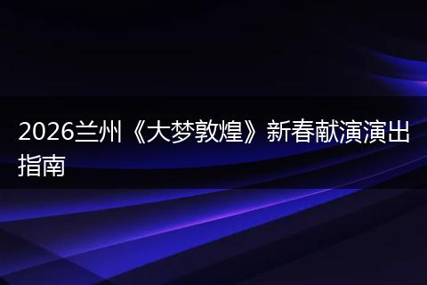 2026兰州《大梦敦煌》新春献演演出指南