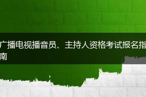 广播电视播音员、主持人资格考试报名指南