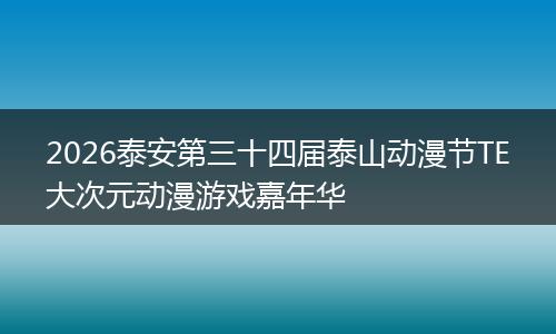 2026泰安第三十四届泰山动漫节TE大次元动漫游戏嘉年华
