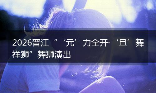 2026晋江“‘元’力全开·‘旦’舞祥狮”舞狮演出