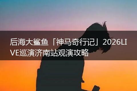 后海大鲨鱼「神马奇行记」2026LIVE巡演济南站观演攻略