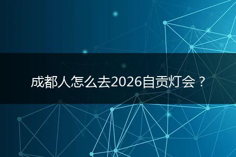 成都人怎么去2026自贡灯会？