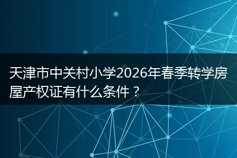 天津市中关村小学2026年春季转学房屋产权证有什么条件？