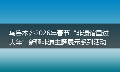 乌鲁木齐2026年春节“非遗馆里过 大年”新疆非遗主题展示系列活动