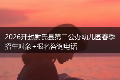 2026开封尉氏县第二公办幼儿园春季招生对象+报名咨询电话