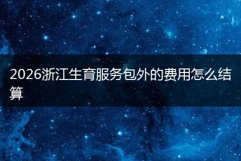 2026浙江生育服务包外的费用怎么结算