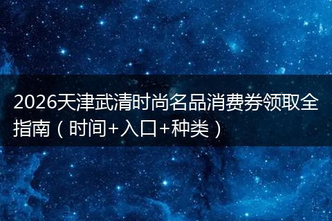 2026天津武清时尚名品消费券领取全指南（时间+入口+种类）