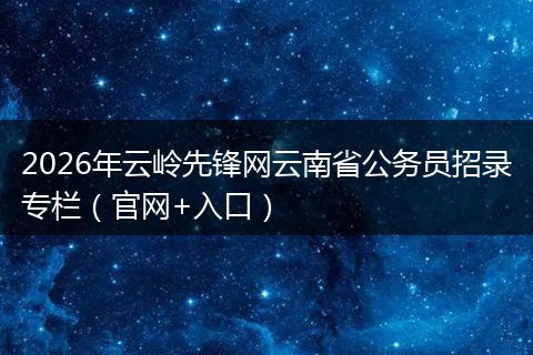 2026年云岭先锋网云南省公务员招录专栏（官网+入口）