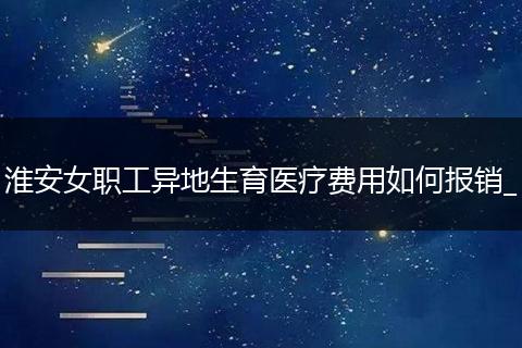 淮安女职工异地生育医疗费用如何报销_
